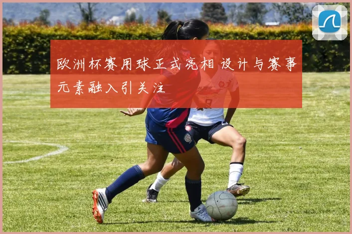 欧洲杯赛用球正式亮相 设计与赛事元素融入引关注