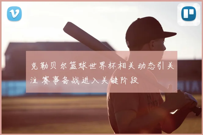 克勒贝尔篮球世界杯相关动态引关注 赛事备战进入关键阶段