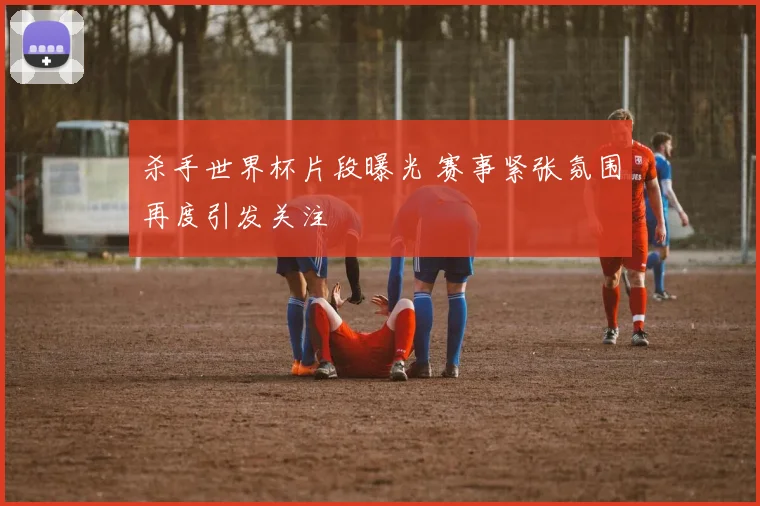 杀手世界杯片段曝光 赛事紧张氛围再度引发关注