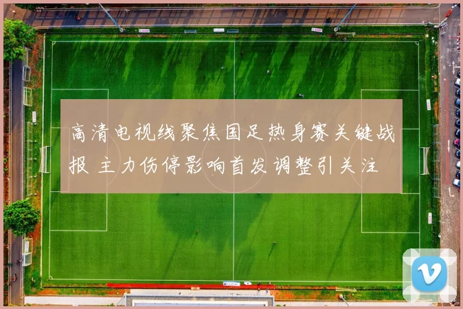 高清电视线聚焦国足热身赛关键战报 主力伤停影响首发调整引关注