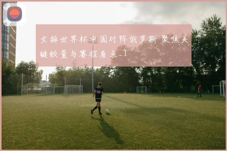 女排世界杯中国对阵俄罗斯 聚焦关键较量与赛程看点_1