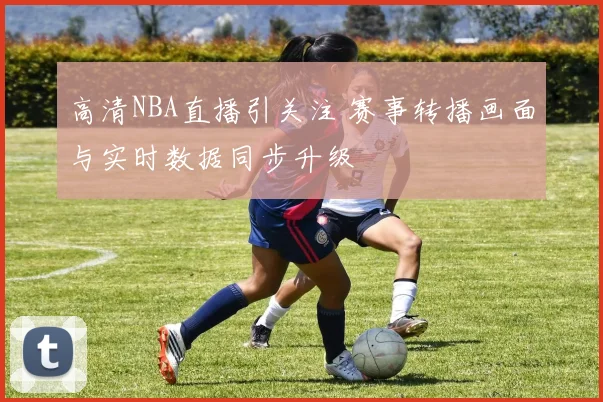 高清NBA直播引关注 赛事转播画面与实时数据同步升级