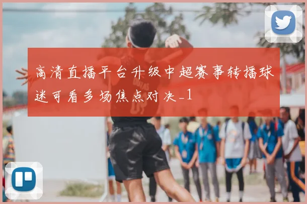 高清直播平台升级中超赛事转播球迷可看多场焦点对决_1