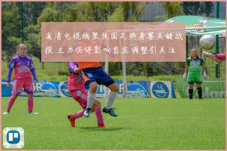 高清电视线聚焦国足热身赛关键战报 主力伤停影响首发调整引关注