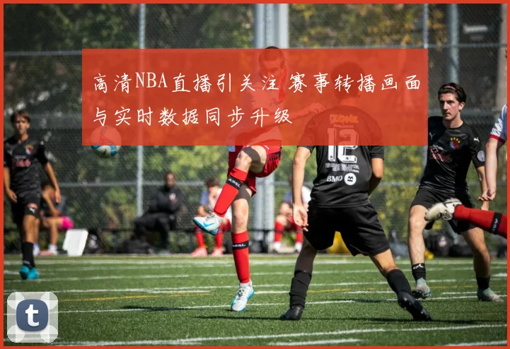 高清NBA直播引关注 赛事转播画面与实时数据同步升级