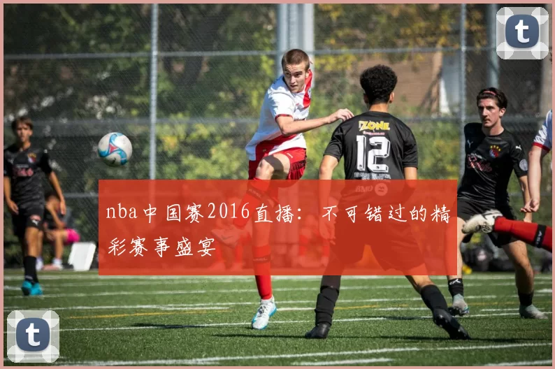 nba中国赛2016直播:不可错过的精彩赛事盛宴