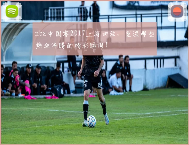 nba中国赛2017上海回放，重温那些热血沸腾的精彩瞬间！